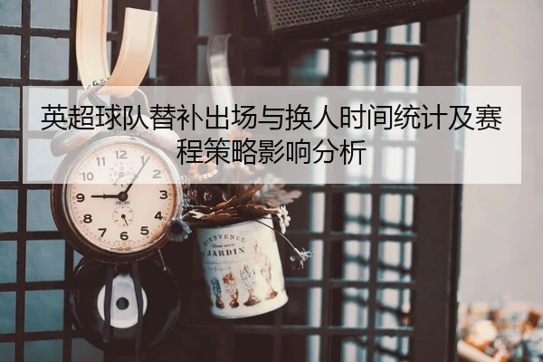 英超球队替补出场与换人时间统计及赛程策略影响分析 | leyu