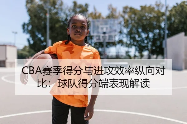 CBA赛季得分与进攻效率纵向对比：球队得分端表现解读 - leyu